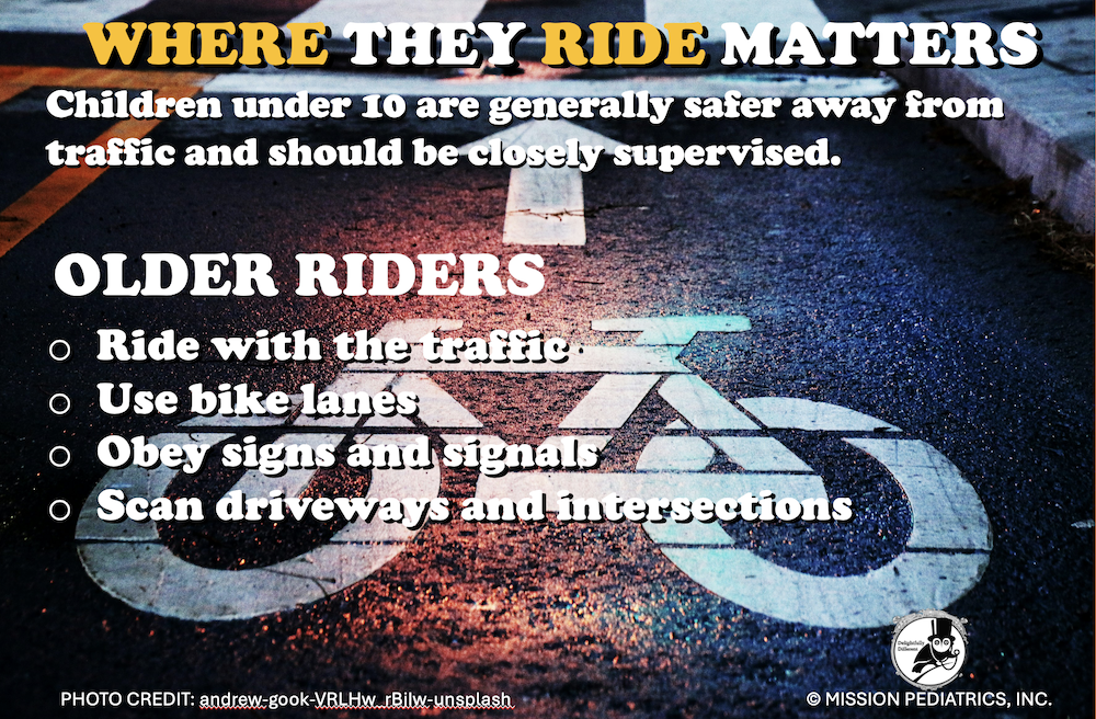 Where they ride matters - Children Under 10 are generally safer away from traffic and should be closely supervised. Older Rides: -Ride with the Traffic -Use Bike Lanes -Obey Signs and Signals -Scan Driveways and Intersections.
